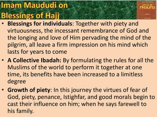 • Blessings for individuals: Together with piety and
virtuousness, the incessant remembrance of God and
the longing and love of Him pervading the mind of the
pilgrim, all leave a firm impression on his mind which
lasts for years to come
• A Collective Ibadah: By formulating the rules for all the
Muslims of the world to perform it together at one
time, its benefits have been increased to a limitless
degree
• Growth of piety: In this journey the virtues of fear of
God, piety, penance, Istighfar, and good morals begin to
cast their influence on him; when he says farewell to
his family.

 