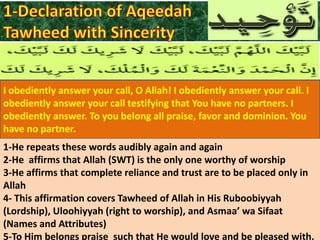 I obediently answer your call, O Allah! I obediently answer your call. I
obediently answer your call testifying that You have no partners. I
obediently answer. To you belong all praise, favor and dominion. You
have no partner.
1-He repeats these words audibly again and again
2-He affirms that Allah (SWT) is the only one worthy of worship
3-He affirms that complete reliance and trust are to be placed only in
Allah
4- This affirmation covers Tawheed of Allah in His Ruboobiyyah
(Lordship), Uloohiyyah (right to worship), and Asmaa’ wa Sifaat
(Names and Attributes)
5-To Him belongs praise such that He would love and be pleased with.

 