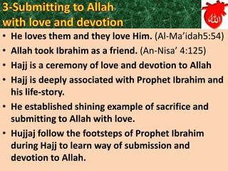 •
•
•
•

He loves them and they love Him. (Al-Ma’idah5:54)
Allah took Ibrahim as a friend. (An-Nisa’ 4:125)
Hajj is a ceremony of love and devotion to Allah
Hajj is deeply associated with Prophet Ibrahim and
his life-story.
• He established shining example of sacrifice and
submitting to Allah with love.
• Hujjaj follow the footsteps of Prophet Ibrahim
during Hajj to learn way of submission and
devotion to Allah.

 