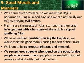 • We endure tiredness because we know that Hajj is
performed during a limited days and we can not nullify our
Hajj by obeying evil desires.
• Pilgrims are the guests of Allah so, honoring them and
being patient with what some of them do is a sign of
glorifying Allah
• When we endure hardships during the Hajj days, we
would maintain good morals during the rest of their lives.
• We learn to be generous, righteous and merciful.
• We see generous people who spend on the poor, forgive
people who abused them, people who are dutiful to their
parents and kind with their old mothers.

 