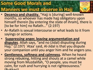• Decency and chastity. “Hajj is *during+ well-known
months, so whoever has made hajj obligatory upon
himself therein [by entering the state of ihram], there is
[to be for him] no Rafath…” (2:197)
• Ar-Rafath is sexual intercourse or what leads to it from
sayings or actions.
• Suppressing anger, leaving argumentation and
disputes. Allah says, “and no (Jidal) disputing during
Hajj.” (2:197) `Ataa' said, Al-Jidal is that you dispute
your companion until you anger him and he angers you.
• Gentleness, softness and calmness. When he heard
strong rebuking, hitting and shouts at a camel while
moving from Muzdalifah, “O people, you must be
calm, for rush and hurrying is not righteousness.”

 