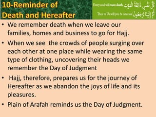 • We remember death when we leave our
families, homes and business to go for Hajj.
• When we see the crowds of people surging over
each other at one place while wearing the same
type of clothing, uncovering their heads we
remember the Day of Judgment
• Hajj, therefore, prepares us for the journey of
Hereafter as we abandon the joys of life and its
pleasures.
• Plain of Arafah reminds us the Day of Judgment.

 