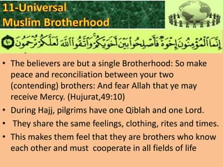 • The believers are but a single Brotherhood: So make
peace and reconciliation between your two
(contending) brothers: And fear Allah that ye may
receive Mercy. (Hujurat,49:10)
• During Hajj, pilgrims have one Qiblah and one Lord.
• They share the same feelings, clothing, rites and times.
• This makes them feel that they are brothers who know
each other and must cooperate in all fields of life

 