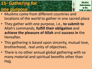• Muslims come from different countries and
locations of the world to gather in one sacred place
• They gather with one purpose, i.e., to submit to
Allah’s commands, fulfill their obligation and
achieve the pleasure of Allah and success in the
Hereafter.
• This gathering is based upon sincerity, mutual love,
brotherhood, real unity of objectives.
• There is no other annual global gathering with so
many material and spiritual benefits other than
Hajj.

 