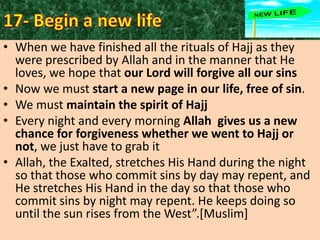 • When we have finished all the rituals of Hajj as they
were prescribed by Allah and in the manner that He
loves, we hope that our Lord will forgive all our sins
• Now we must start a new page in our life, free of sin.
• We must maintain the spirit of Hajj
• Every night and every morning Allah gives us a new
chance for forgiveness whether we went to Hajj or
not, we just have to grab it
• Allah, the Exalted, stretches His Hand during the night
so that those who commit sins by day may repent, and
He stretches His Hand in the day so that those who
commit sins by night may repent. He keeps doing so
until the sun rises from the West”.*Muslim+

 