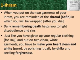 • When you put on the two garments of your
ihram, you are reminded of the shroud (Kafin) in
which you will be wrapped [after you die].
• Daily remembering death helps you to fight
disobedience and sins.
• Just like you have given up your regular clothing
[for Hajj] and put on two clean, white
garments, you have to make your heart clean and
white [pure], by polishing it daily by dhikr and
seeking forgiveness.

 
