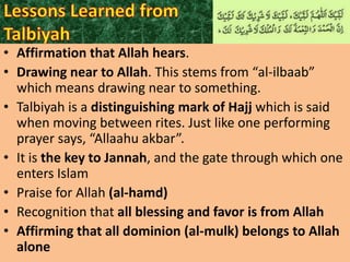• Affirmation that Allah hears.
• Drawing near to Allah. This stems from “al-ilbaab”
which means drawing near to something.
• Talbiyah is a distinguishing mark of Hajj which is said
when moving between rites. Just like one performing
prayer says, “Allaahu akbar”.
• It is the key to Jannah, and the gate through which one
enters Islam
• Praise for Allah (al-hamd)
• Recognition that all blessing and favor is from Allah
• Affirming that all dominion (al-mulk) belongs to Allah
alone

 
