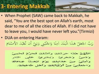 • When Prophet (SAW) came back to Makkah, he
said, “You are the best spot on Allah’s earth, most
dear to me of all the cities of Allah. If I did not have
to leave you, I would have never left you.”(Tirmizi)
• DUA on entering Haram:

 