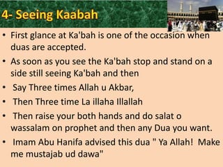 • First glance at Ka'bah is one of the occasion when
duas are accepted.
• As soon as you see the Ka'bah stop and stand on a
side still seeing Ka'bah and then
• Say Three times Allah u Akbar,
• Then Three time La illaha Illallah
• Then raise your both hands and do salat o
wassalam on prophet and then any Dua you want.
• Imam Abu Hanifa advised this dua " Ya Allah! Make
me mustajab ud dawa"

 