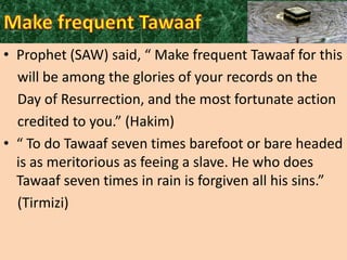 • Prophet (SAW) said, “ Make frequent Tawaaf for this
will be among the glories of your records on the
Day of Resurrection, and the most fortunate action
credited to you.” (Hakim)
• “ To do Tawaaf seven times barefoot or bare headed
is as meritorious as feeing a slave. He who does
Tawaaf seven times in rain is forgiven all his sins.”
(Tirmizi)

 
