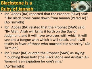 • Ibn `Abbas (RA) reported that the Prophet (SAW) said:
“The Black Stone came down from Jannah (Paradise).”
(At-Tirmidhi)
• Ibn `Abbas (RA) related that the Prophet (SAW) said:
“By Allah, Allah will bring it forth on the Day of
Judgment, and it will have two eyes with which it will
see and a tongue with which it will speak, and it will
testify in favor of those who touched it in sincerity.” (AtTirmidhi)
• Ibn `Umar (RA) quoted the Prophet (SAW) as saying:
“Touching them both *the Black Stone and Ar-Rukn AlYamani+ is an expiation for one’s sins.”
(At-Tirmidhi)

 