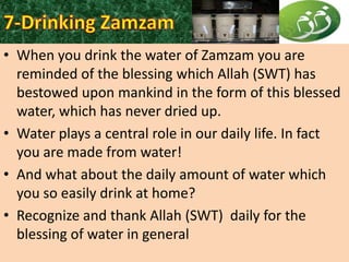 • When you drink the water of Zamzam you are
reminded of the blessing which Allah (SWT) has
bestowed upon mankind in the form of this blessed
water, which has never dried up.
• Water plays a central role in our daily life. In fact
you are made from water!
• And what about the daily amount of water which
you so easily drink at home?
• Recognize and thank Allah (SWT) daily for the
blessing of water in general

 