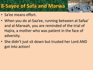 • Sa’ee means effort.
• When you do al-Saa’ee, running between al-Safaa’
and al-Marwah, you are reminded of the trial of
Hajira, a mother who was patient in the face of
adversity.
• She didn’t just sit down but trusted her Lord AND
got into action!

 