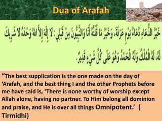 “The best supplication is the one made on the day of
‘Arafah, and the best thing I and the other Prophets before
me have said is, ‘There is none worthy of worship except
Allah alone, having no partner. To Him belong all dominion
and praise, and He is over all things Omnipotent.’ (

Tirmidhi)

 