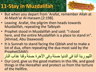 • But when you depart from 'Arafat, remember Allah at
Al-Mash'ar Al-Haraam.[2:198].
• Leaving Arafat, the pilgrim then heads towards
Muzdalifah, repeating the Talbiyah
• Prophet stood in Muzdalifah and said: "I stood
here, and the entire Muzdalifah is a place to stand in".
[Ahmad, Abu Daawood)
• It is Sunnah to stand facing the Qiblah and to make a
lot of dua, often repeating the dua most said by the
Prophet(SAW):
• Our Lord, give us the good matters in this life, and good
things in the Hereafter and protect us from the torture
of the Hellfire.

 