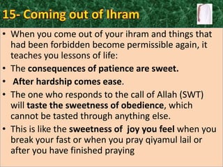 • When you come out of your ihram and things that
had been forbidden become permissible again, it
teaches you lessons of life:
• The consequences of patience are sweet.
• After hardship comes ease.
• The one who responds to the call of Allah (SWT)
will taste the sweetness of obedience, which
cannot be tasted through anything else.
• This is like the sweetness of joy you feel when you
break your fast or when you pray qiyamul lail or
after you have finished praying

 