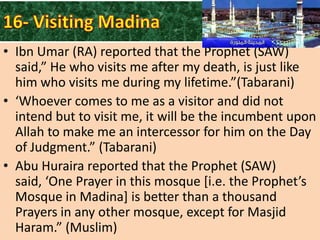 • Ibn Umar (RA) reported that the Prophet (SAW)
said,” He who visits me after my death, is just like
him who visits me during my lifetime.”(Tabarani)
• ‘Whoever comes to me as a visitor and did not
intend but to visit me, it will be the incumbent upon
Allah to make me an intercessor for him on the Day
of Judgment.” (Tabarani)
• Abu Huraira reported that the Prophet (SAW)
said, ‘One Prayer in this mosque *i.e. the Prophet’s
Mosque in Madina] is better than a thousand
Prayers in any other mosque, except for Masjid
Haram.” (Muslim)

 
