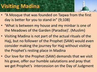 • “A Mosque that was founded on Taqwa from the first
day is better for you to stand in” (9;108)
• ‘What is between my house and my minbar is one of
the Meadows of the Garden (Paradise)’. (Muslim)
• Visiting Madina is not part of the actual rituals of the
Hajj, but no follower of the Prophet (SAW) would even
consider making the journey for Hajj without visiting
the Prophet’s resting place in Madina
• Our love for the Prophet (SAW) demands that we visit
his grave, offer our humble salutations and pray that
we get Prophet’s intercession on the Day of Judgment

 
