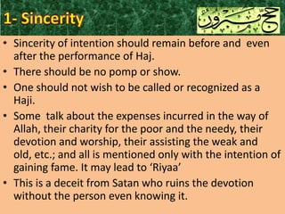 • Sincerity of intention should remain before and even
after the performance of Haj.
• There should be no pomp or show.
• One should not wish to be called or recognized as a
Haji.
• Some talk about the expenses incurred in the way of
Allah, their charity for the poor and the needy, their
devotion and worship, their assisting the weak and
old, etc.; and all is mentioned only with the intention of
gaining fame. It may lead to ‘Riyaa’
• This is a deceit from Satan who ruins the devotion
without the person even knowing it.

 