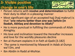 • Person returns with resolve and determination to fulfill
their duty to Allah in a pleasing manner
• Most significant sign of an accepted hajj (hajj mabrur) is
that "one returns better than one was before (in
Ibadah, Akhlaq and devotion to Allah)“
• He is more punctual in fulfilling the commands of Allah
Almighty.
• His love and inclination toward the Hereafter increases
and love for the worldly pleasures decline
• Ibn al-Humam explains it in Fath al-Qadir.[3.182]
• The same is mentioned by Mawardi in Adab al-Dunya
wa'l Din, and
• Ibn Abidin in Radd al-Muhtar.

 