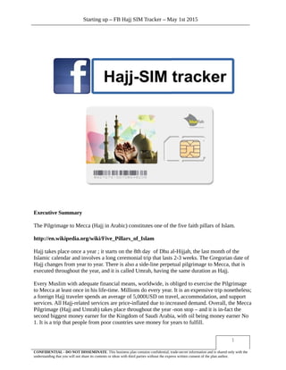 Starting up – FB Hajj SIM Tracker – May 1st 2015
Executive Summary
The Pilgrimage to Mecca (Hajj in Arabic) constitutes one of the five faith pillars of Islam.
http://en.wikipedia.org/wiki/Five_Pillars_of_Islam
Hajj takes place once a year ; it starts on the 8th day of Dhu al-Hijjah, the last month of the
Islamic calendar and involves a long ceremonial trip that lasts 2-3 weeks. The Gregorian date of
Hajj changes from year to year. There is also a side-line perpetual pilgrimage to Mecca, that is
executed throughout the year, and it is called Umrah, having the same duration as Hajj.
Every Muslim with adequate financial means, worldwide, is obliged to exercise the Pilgrimage
to Mecca at least once in his life-time. Millions do every year. It is an expensive trip nonetheless;
a foreign Hajj traveler spends an average of 5,000USD on travel, accommodation, and support
services. All Hajj-related services are price-inflated due to increased demand. Overall, the Mecca
Pilgrimage (Hajj and Umrah) takes place throughout the year -non stop – and it is in-fact the
second biggest money earner for the Kingdom of Saudi Arabia, with oil being money earner No
1. It is a trip that people from poor countries save money for years to fulfill.
1
CONFIDENTIAL - DO NOT DISSEMINATE. This business plan contains confidential, trade-secret information and is shared only with the
understanding that you will not share its contents or ideas with third parties without the express written consent of the plan author.
 