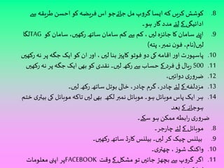 8. کوشش کریں کہ ایسا گروپ مل جائےجو اس فریضہ کو احسن طریقہ سے 
ادائیگی کے لئے مدد گار ہو۔ 
لگا TAG 9. اپنے سامان کا جائزہ ليں ، کم سے کم سامان ساتھ رکھيں، سامان کو 
ليں)نام، فون نمبر، پتہ( 
10 . پاسپورٹ اور اقامہ کی دو فوٹو کاپيز بنا ليں ، اور ان کو ایک جگہ پر نہ رکھيں 
500 .11 ریال فی فرد کے حساب سے رکھ ليں۔ نقدی کو بھی ایک جگہ پر نہ رکھيں 
12 . ضروری دوائيں، 
13 . مزدلفہ کے لئے چادر، گرم چادر، خالی بوتل ساتھ رکھ ليں۔ 
14 . ہر ایک پاس موبائل ہو۔ موبائل نمبر لکھ بھی ليں تاکہ موبائل کی بیٹری ختم 
ہوجانے کے بعد 
ضروری رابطہ ممکن ہو سکے۔ 
8. موبائل کے لئے چارجر۔ 
9. بیلنس چیک کر ليں۔ بیلنس کارڈ ساتھ رکھيں۔ 
10 . واکنگ شوز ، چھتری۔ 
پر اپنى معلومات FACEBOOK 11 . اگر گروپ سے بچھڑ جائيں تو مشکل کے وقت 
لوڈ کروائيں۔ 
 