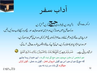 12 
ٓ 
ا 
حج 
داب سفر 
جو شخص ان مقرر مہینوں ميں حج کی نیت کرے ، اسے خبردار رہنا چاہیے 
کہ حج کے دوران ميں اس سے کوئی شہوانی فعل ، کوئی بد عملی ، کوئی لڑائی 
جھگڑے کی بات سر زرد نہ ہو۔ 
 