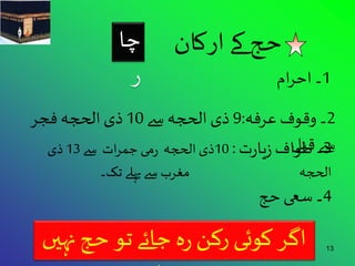 حج کے ارکان 
13 اگر کوئی رکن رہ جائے تو حج نہيں 
ہوتا 
1۔ احرام 
2۔ وقوف عرفہ: 9 ذی الحجہ سے 10 ذی الحجہ فجر 
س 3ے۔ قطبولاف زیارت : 10 ذی الحجہ رمی جمرات سے 13 ذی 
الحجہ مغرب سے پہلے تک۔ 
4۔ سعی حج 
چا 
ر 
 