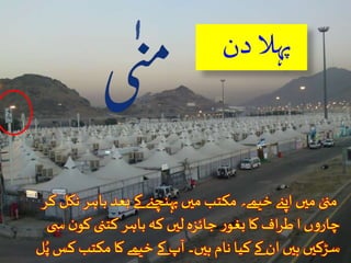 پہل دن 
منىٰ ميں اپنے خیمے؍ مکتب ميں پہنچنے کے بعد باہر نکل کر 
چاروں ا طراف کا بغور جائزہ ليں کہ باہر کتنى کون س ى 
سڑکيں ہيں ان کے کیا نام ہيں۔ آپ کے خیمے کا مکتب کس پُ ل 
،شارع ، سڑک اور کون سے پول نمبرپر ہے۔ 
 
