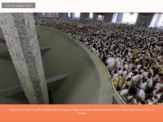 Pilgrims cast stones at a pillar, symbolizing the stoning of Satan, in a ritual called Jamarat, the last rite of the annual Haj, in Mina on 
Tuesday. 
16th November 2010 
 