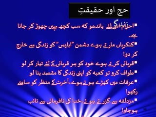96 
حج اور حقیقتِ 
احرا زنم ا دگس یلئے باندھو کہ سب کچھ یہيں چھوڑ کر جانا  
ہے۔ 
کنکریاں مار تے ہوے دشمن ”ابلیس“ کو زندگی سے خارج 
کر دو! 
قربانی کر تے ہوے خود کو ہر قربانی کے لئے تیار کر لو  
طواف کرو تو کعبہ کو اپنى زندگی کا مقصد بنا لو  
ٓ 
خرت کے منظر کو س  
عرفات ميں کھڑے ہو تےہوے،ا امنے 
رکھو! 
مزدلفہ سے گزر تے ہو ئے،خدا کی نافرمانی سے تائب  
ہوجاو! 
منىُ ميں ٹھہر تے ہو ئے اللہ کی عظمت اور کبي ریائی سے 
 