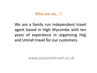 Who are we...?We are a family run independent travel agent based in High Wycombe with ten years of experience in organising Hajj and Umrah travel for our customers.www.acepointtravel.co.uk