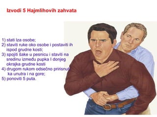 Izvodi 5 Hajmlihovih zahvata
1) stati lza osobe;
2) staviti ruke oko osobe i postaviti ih
ispod grudne kosti;
3) spojiti šake u pesnicu i staviti na
sredinu između pupka I donjeg
okrajka grudne kosti
4) drugom rukom odsečno pririsnuti
ka unutra i na gore;
5) ponoviti 5 puta.
 