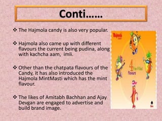  The Hajmola candy is also very popular.
 Hajmola also came up with different
flavours the current being pudina, along
with kachcha aam, imli.
 Other than the chatpata flavours of the
Candy, it has also introduced the
Hajmola MintMasti which has the mint
flavour.
 The likes of Amitabh Bachhan and Ajay
Devgan are engaged to advertise and
build brand image.
Conti……
 