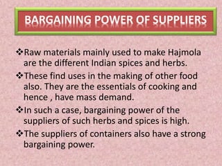 BARGAINING POWER OF SUPPLIERS
Raw materials mainly used to make Hajmola
are the different Indian spices and herbs.
These find uses in the making of other food
also. They are the essentials of cooking and
hence , have mass demand.
In such a case, bargaining power of the
suppliers of such herbs and spices is high.
The suppliers of containers also have a strong
bargaining power.
 
