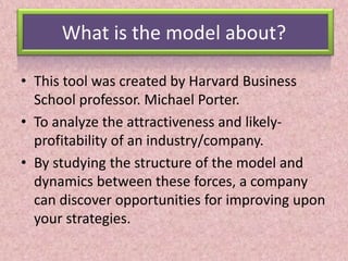 What is the model about?
• This tool was created by Harvard Business
School professor. Michael Porter.
• To analyze the attractiveness and likely-
profitability of an industry/company.
• By studying the structure of the model and
dynamics between these forces, a company
can discover opportunities for improving upon
your strategies.
 
