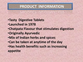 PRODUCT INFORMATION
•Tasty Digestive Tablets
•Launched in 1978
•Chatpata Flavour that stimulates digestion
•Originally Ayurvedic
•Mix of Indian herbs and spices
•Can be taken at anytime of the day
•Has health benefits such as increasing
appetite
 