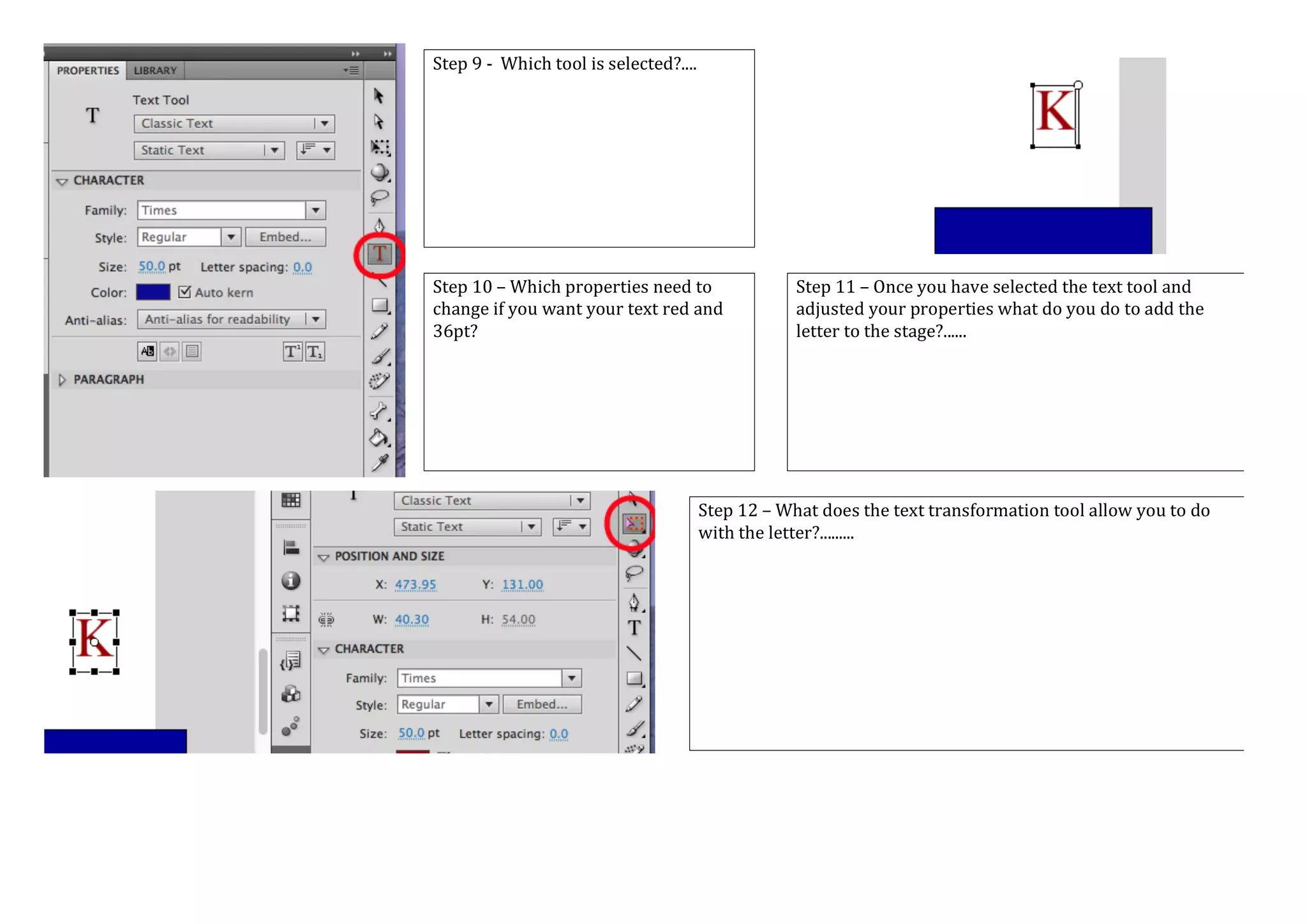 Step 9 - Which tool is selected?....
Step 10 – Which properties need to
change if you want your text red and
36pt?
Step 11 – Once you have selected the text tool and
adjusted your properties what do you do to add the
letter to the stage?......
Step 12 – What does the text transformation tool allow you to do
with the letter?.........