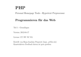 PHP
  Personal Homepage Tools - Hypertext Preprocessor


  Programmieren für das Web

Teil 1 - Grundlagen

Version: 2012-04-17

License: CC BY NC SA

Erstellt von Hans-Joachim Piepereit (hajo_p@live.de)
Konstruktives Feedback hierzu ist gern gesehen
 