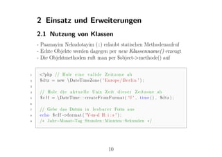 2 Einsatz und Erweiterungen
    2.1 Nutzung von Klassen
    - Paamayim Nekudotayim (::) erlaubt statischen Methodenaufruf
    - Echte Objekte werden dagegen per new Klassenname() erzeugt
    - Die Objektmethoden ruft man per $object->methode() auf


1    <?php // Hole e i n e v a l i d e Z e i t z o n e ab
2    $dtz = new DateTimeZone ( ' Europe / B e r l i n ' ) ;
3

4    // Hole d i e a k t u e l l e Unix Z e i t d i e s e r Z e i t z o n e ab
5    $ c f f = DateTime : : createFromFormat ( 'U ' , time ( ) , $dtz ) ;
6

7    // Gebe das Datum i n l e s b a r e r Form aus
8    echo $ c f f −>format ( 'Y −d H: i : s ' ) ;
                               −m
9    /∗ Jahr−Monat−Tag Stunden : Minuten : Sekunden ∗/




                                          10
 