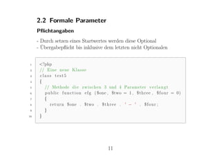 2.2 Formale Parameter
     Pﬂichtangaben
     - Durch setzen eines Startwertes werden diese Optional
     - Übergabepﬂicht bis inklusive dem letzten nicht Optionalen


1     <?php
2     // Eine neue K l a s s e
3     class test5
4     {
5       // Methode d i e zwischen 3 und 4 Parameter v e r l a n g t
6       p u b l i c f u n c t i o n e f g ( $one , $two = 1 , $ t h r e e , $ f o u r = 0)
7       {
8          r e t u r n $one . $two . $ t h r e e . ' − ' . $ f o u r ;
9       }
10    }




                                              11
 