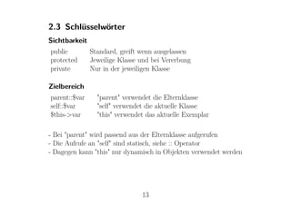 2.3 Schlüsselwörter
Sichtbarkeit
public         Standard, greift wenn ausgelassen
protected      Jeweilige Klasse und bei Vererbung
private        Nur in der jeweiligen Klasse

Zielbereich
parent::$var     "parent" verwendet die Elternklasse
self::$var       "self" verwendet die aktuelle Klasse
$this->var       "this" verwendet das aktuelle Exemplar

- Bei "parent" wird passend aus der Elternklasse aufgerufen
- Die Aufrufe an "self" sind statisch, siehe :: Operator
- Dagegen kann "this" nur dynamisch in Objekten verwendet werden




                                13
 