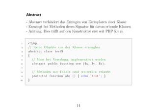 Abstract
     - Abstract verhindert das Erzeugen von Exemplaren einer Klasse
     - Erzwingt bei Methoden deren Signatur für davon erbende Klassen
     - Achtung: Dies triﬀt auf den Konstruktor erst seit PHP 5.4 zu


1     <?php
2     // Keine Objekte von der K l a s s e e r z e u g b a r
3     abstract class test9
4     {
5       // Muss b e i Vererbung i m p l e m e n t i e r t werden
6       a b s t r a c t p u b l i c f u n c t i o n uvw ( $x , $y , $z ) ;
7

8         // Methoden mit I n h a l t s i n d w e i t e r h i n e r l a u b t
9         p r o t e c t e d f u n c t i o n abc ( ) { echo ' t e s t ' ; }
10    }




                                                14
 