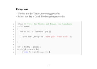 Exceptions
     - Werden mit der Throw Anweisung geworfen
     - Sollten mit Try / Catch Blöcken gefangen werden


1     <?php // Teste das Werfen und Fangen von Ausnahmen
2     class test42
3     {
4       public s t a t i c function ghi ()
5       {
6         throw new  Exception ( ' h i e r geht etwas n i c h t ' ) ;
7       }
8     }
9

10    try { test42 : : ghi () ; }
11    c a t c h ( Exception $e )
12            { echo $e−  >getMessage ( ) ; }




                                         17
 