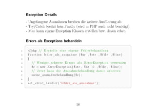 Exception Details
    - Ungefangene Ausnahmen brechen die weitere Ausführung ab
    - Try/Catch besitzt kein Finally (wird in PHP auch nicht benötigt)
    - Man kann eigene Exception Klassen erstellen bzw. davon erben

    Errors als Exceptions behandeln

1    <?php // E r s t e l l e e i n e e i g e n e Fehlerbehandlung
2    f u n c t i o n fehler_als_ausnahme ( $nr , $ s t r , $ f i l e , $ l i n e )
3    {
4        // Weniger schwere E r r o r s a l s E r r o r E x c e p t i o n verwenden
5        $e = new E r r o r E x c e p t i o n ( $ s t r , $nr ,0 , $ f i l e , $ l i n e ) ;
6        // J e t z t kann d i e Ausnahmebehandlung damit a r b e i t e n
7        meine_ausnahmebehandlung ( $e ) ;
8    }
9    s e t _ e r r o r _ h a n d l e r ( ' fehler_als_ausnahme ' ) ;




                                               18
 