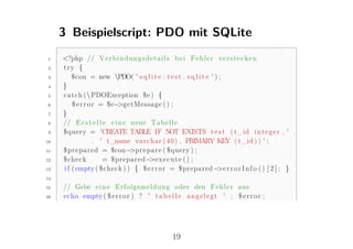 3 Beispielscript: PDO mit SQLite
1    <?php // V e r b i n d u n g s d e t a i l s b e i F e h l e r v e r s t e c k e n
2    try {
3        $con = new PDO( ' s q l i t e : t e s t . s q l i t e ' ) ;
4    }
5    c a t c h ( PDOException $e ) {
6        $ e r r o r = $e−  >getMessage ( ) ;
7    }
8    // E r s t e l l e e i n e neue T a b e l l e
9    $query = 'CREATE TABLE IF NOT EXISTS t e s t ( t_id i n t e g e r , '
10                 . ' t_name v a r c h a r ( 4 0 ) , PRIMARY KEY ( t_id ) ) ' ;
11   $prepared = $con− r e p a r e ( $query ) ;
                                >p
12   $check           = $prepared− x e c u t e ( ) ;
                                     >e
13   i f ( empty ( $check ) ) { $ e r r o r = $prepared− r r o r I n f o ( ) [ 2 ] ; }
                                                                    >e
14

15   // Gebe e i n e E r f o l g s m e l d u n g oder den F e h l e r aus
16   echo empty ( $ e r r o r ) ? ' t a b e l l e a n g e l e g t ' : $ e r r o r ;




                                               19
 
