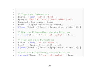 17

18

19   // Trage e i n e n Datensatz e i n
20   $ c o n t e n t = a r r a y ( ' : v1 ' => ' f i r s t ' ) ;
21   $query = "INSERT INTO t e s t ( t_name ) VALUES ( : v1 ) " ;
22   $prepared = $con− r e p a r e ( $query ) ;
                                  >p
23   $check           = $prepared− x e c u t e ( $ c o n t e n t ) ;
                                           >e
24   i f ( empty ( $check ) ) { $ e r r o r = $prepared− r r o r I n f o ( ) [ 2 ] ; }
                                                                 >e
25

26   // Gebe e i n e E r f o l g s m e l d u n g oder den F e h l e r aus
27   echo empty ( $ e r r o r ) ? ' e i n t r a g 1 a n g e l e g t ' : $ e r r o r ;
28

29   // Trage noch e i n e n Datensatz e i n
30   $ c o n t e n t = a r r a y ( ' : v1 ' => ' second ' ) ;
31   $check          = $prepared− x e c u t e ( $ c o n t e n t ) ;
                                         >e
32   i f ( empty ( $check ) ) { $ e r r o r = $prepared− r r o r I n f o ( ) [ 2 ] ; }
                                                                 >e
33

34   // Gebe e i n e E r f o l g s m e l d u n g oder den F e h l e r aus
35   echo empty ( $ e r r o r ) ? ' e i n t r a g 2 a n g e l e g t ' : $ e r r o r ;




                                               20
 