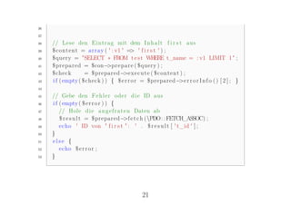 36

37

38   // Lese den E i n t r a g mit dem I n h a l t f i r s t aus
39   $ c o n t e n t = a r r a y ( ' : v1 ' => ' f i r s t ' ) ;
40   $query = "SELECT ∗ FROM t e s t WHERE t_name = : v1 LIMIT 1 " ;
41   $prepared = $con− r e p a r e ( $query ) ;
                                  >p
42   $check           = $prepared− x e c u t e ( $ c o n t e n t ) ;
                                           >e
43   i f ( empty ( $check ) ) { $ e r r o r = $prepared− r r o r I n f o ( ) [ 2 ] ; }
                                                                 >e
44

45   // Gebe den F e h l e r oder d i e ID aus
46   i f ( empty ( $ e r r o r ) ) {
47       // Hole d i e a n g e f r a t e n Daten ab
48       $ r e s u l t = $prepared− e t c h (PDO : : FETCH_ASSOC) ;
                                       >f
49       echo ' ID von " f i r s t " : ' . $ r e s u l t [ ' t_id ' ] ;
50   }
51   else {
52       echo $ e r r o r ;
53   }




                                            21
 