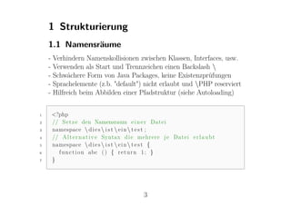 1 Strukturierung
    1.1 Namensräume
    -   Verhindern Namenskollisionen zwischen Klassen, Interfaces, usw.
    -   Verwenden als Start und Trennzeichen einen Backslash 
    -   Schwächere Form von Java Packages, keine Existenzprüfungen
    -   Sprachelemente (z.b. "default") nicht erlaubt und PHP reserviert
    -   Hilfreich beim Abbilden einer Pfadstruktur (siehe Autoloading)


1       <?php
2       // S e t z e den Namensraum e i n e r Datei
3       namespace  d i e s  i s t  e i n  t e s t ;
4       // A l t e r n a t i v e Syntax d i e mehrere j e Datei e r l a u b t
5       namespace  d i e s  i s t  e i n  t e s t {
6         f u n c t i o n abc ( ) { r e t u r n 1 ; }
7       }




                                              3
 