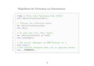 Möglichkeiten der Verwendung von Namensräumen


1    <?php // Nutze e i n e n Namensraum beim Aufruf
2    echo  d i e s  i s t  e i n  t e s t abc ( ) ;
3

4    // S e l b i g e s mit vorherigem Import
5    use  d i e s  i s t  e i n  t e s t abc ;
6    echo abc ( ) ;
7

8    // Es g i b t auch e i n e n A l i a s Import
9    use  d i e s  i s t  e i n  t e s t as t e s t 2 ;
10   echo t e s t 2 abc ( ) ;
11

12   // Der g l o b a l e Namespace der PHP F e a t u r e s i s t 
13   echo  time ( ) ;
14   // Der a k t u e l l e Namespace kann z .B. so a b g e r u f e n werden
15   echo __NAMESPACE__;




                                                 4
 
